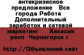 антикризисное предложение - Все города Работа » Дополнительный заработок и сетевой маркетинг   . Хакасия респ.,Черногорск г.